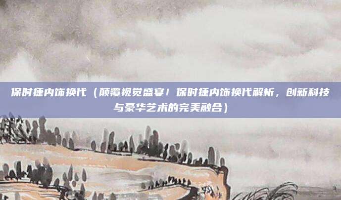 保时捷内饰换代(颠覆视觉盛宴!保时捷内饰换代解析,创新科技与豪华艺术的完美融合)