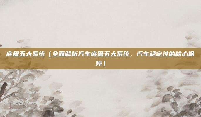 底盘五大系统(全面解析汽车底盘五大系统,汽车稳定性的核心保障)