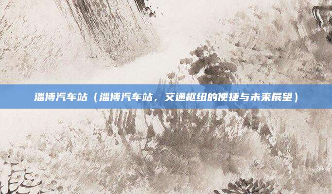 淄博汽车站(淄博汽车站,交通枢纽的便捷与未来展望)