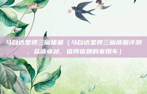 马自达星骋三厢质量(马自达星骋三厢质量评测,品质卓越,值得信赖的家用车)