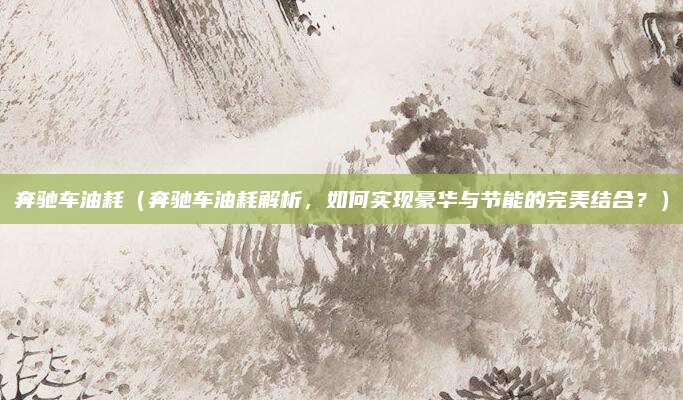 奔驰车油耗(奔驰车油耗解析,如何实现豪华与节能的完美结合?)
