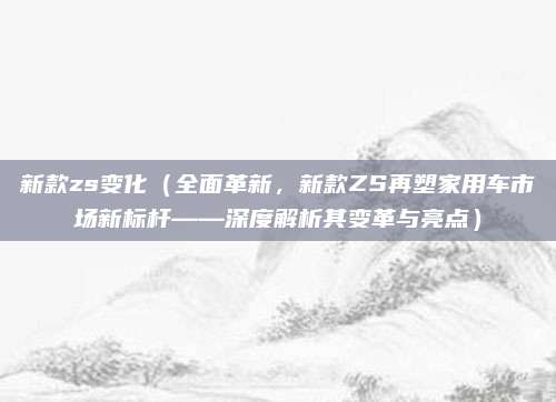 新款zs变化(全面革新,新款ZS再塑家用车市场新标杆——深度解析其变革与亮点)