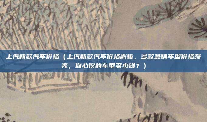 上汽新款汽车价格（上汽新款汽车价格解析，多款热销车型价格曝光，你心仪的车型多少钱？）