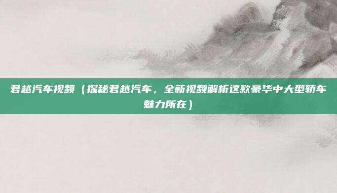 君越汽车视频(探秘君越汽车,全新视频解析这款豪华中大型轿车魅力所在)