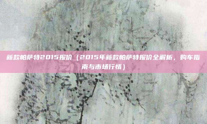 新款帕萨特2015报价（2015年新款帕萨特报价全解析，购车指南与市场行情）