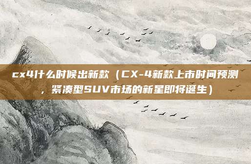 cx4什么时候出新款（CX-4新款上市时间预测，紧凑型SUV市场的新星即将诞生）
