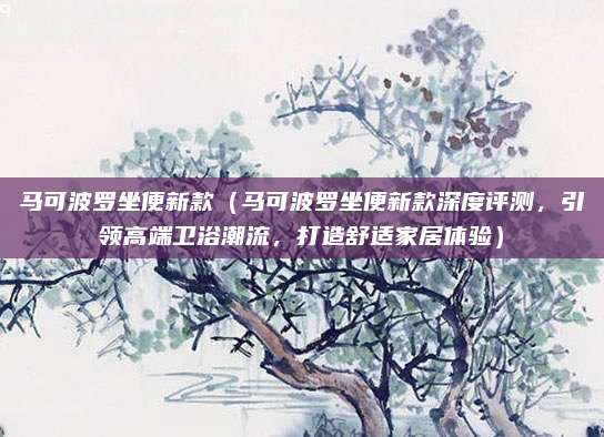 马可波罗坐便新款(马可波罗坐便新款深度评测,引领高端卫浴潮流,打造舒适家居体验)