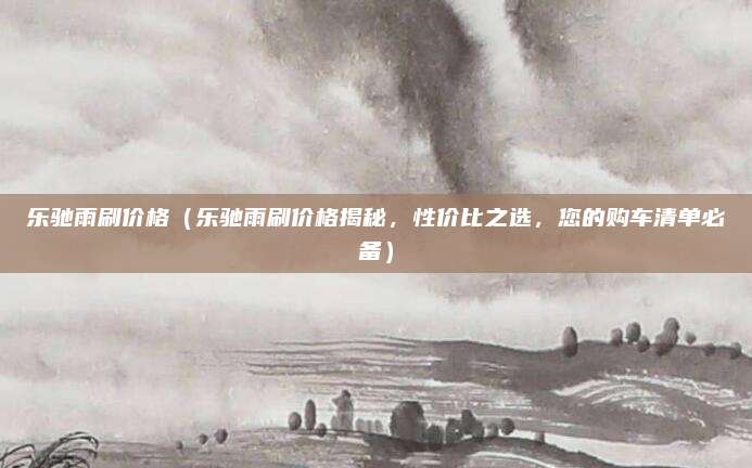 乐驰雨刷价格(乐驰雨刷价格揭秘,性价比之选,您的购车清单必备)