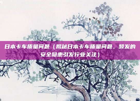 日本卡车质量问题（揭秘日本卡车质量问题，频发的安全隐患引发行业关注）