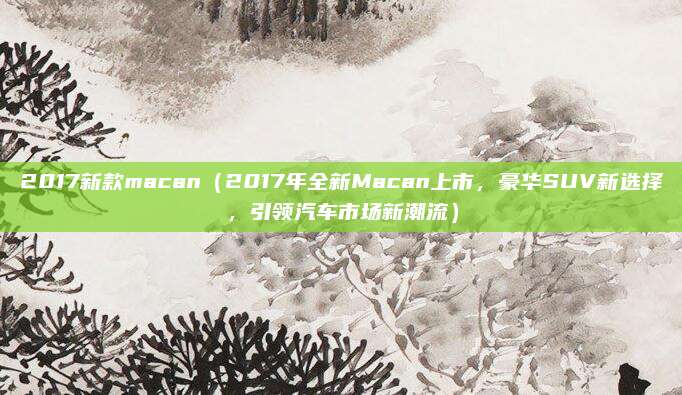 2017新款macan(2017年全新Macan上市,豪华SUV新选择,引领汽车市场新潮流)
