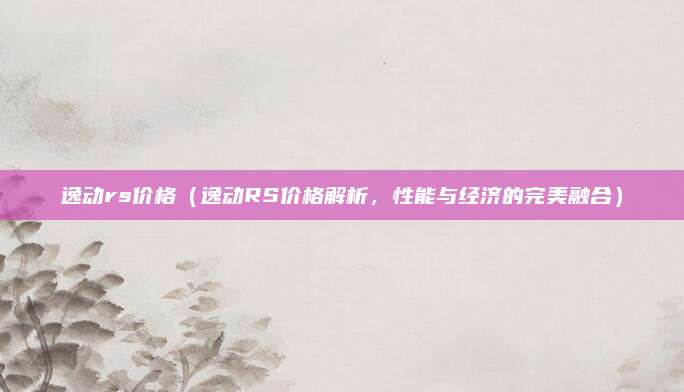 逸动rs价格(逸动RS价格解析,性能与经济的完美融合)