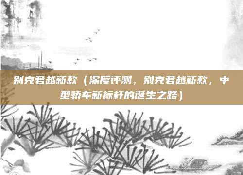 别克君越新款(深度评测,别克君越新款,中型轿车新标杆的诞生之路)