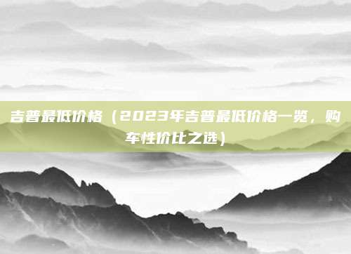 吉普最低价格(2023年吉普最低价格一览,购车性价比之选)