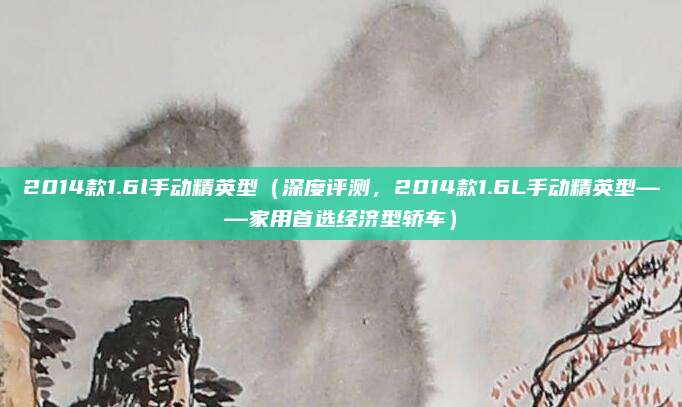 2014款1.6l手动精英型(深度评测,2014款1.6L手动精英型——家用首选经济型轿车)