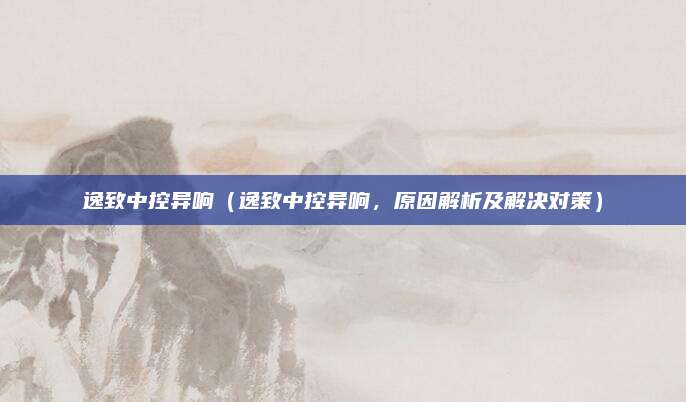 逸致中控异响（逸致中控异响，原因解析及解决对策）