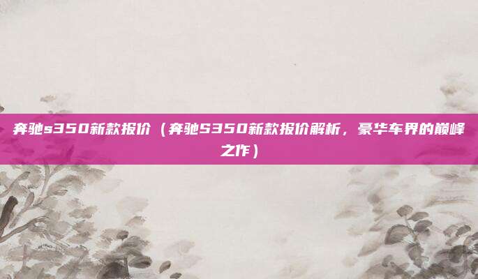 奔驰s350新款报价（奔驰S350新款报价解析，豪华车界的巅峰之作）
