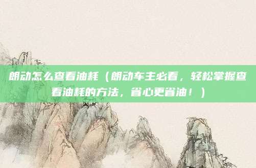 朗动怎么查看油耗(朗动车主必看,轻松掌握查看油耗的方法,省心更省油!)