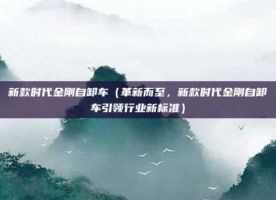 新款时代金刚自卸车(革新而至,新款时代金刚自卸车引领行业新标准)