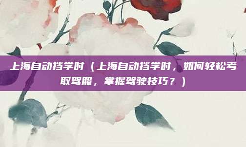 上海自动挡学时(上海自动挡学时,如何轻松考取驾照,掌握驾驶技巧?)