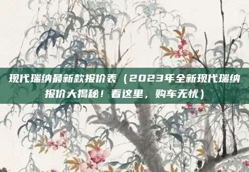 现代瑞纳最新款报价表(2023年全新现代瑞纳报价大揭秘!看这里,购车无忧)