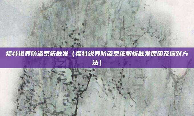 福特锐界防盗系统触发(福特锐界防盗系统解析触发原因及应对方法)