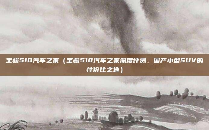 宝骏510汽车之家(宝骏510汽车之家深度评测,国产小型SUV的性价比之选)
