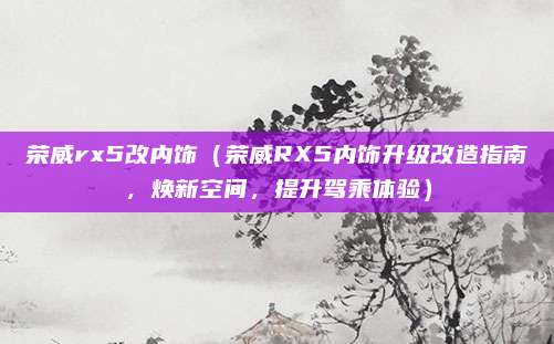 荣威rx5改内饰（荣威RX5内饰升级改造指南，焕新空间，提升驾乘体验）
