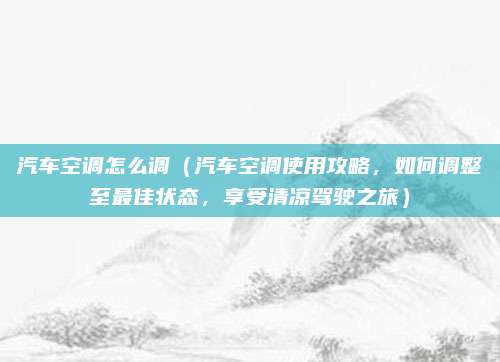 汽车空调怎么调（汽车空调使用攻略，如何调整至最佳状态，享受清凉驾驶之旅）