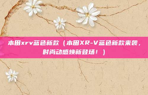 本田xrv蓝色新款(本田XR-V蓝色新款来袭,时尚动感焕新登场!)