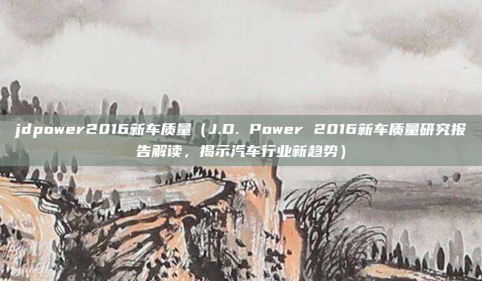 jdpower2016新车质量(J.D. Power 2016新车质量研究报告解读,揭示汽车行业新趋势)