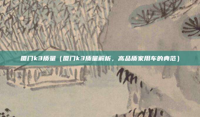 厦门k3质量(厦门k3质量解析,高品质家用车的典范)