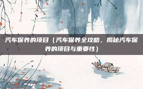 汽车保养的项目(汽车保养全攻略,揭秘汽车保养的项目与重要性)