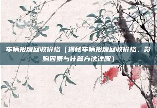 车辆报废回收价格(揭秘车辆报废回收价格,影响因素与计算方法详解)