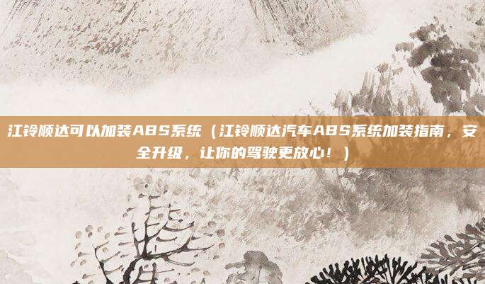 江铃顺达可以加装ABS系统(江铃顺达汽车ABS系统加装指南,安全升级,让你的驾驶更放心!)