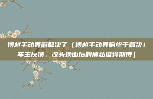 博越手动异响解决了(博越手动异响终于解决!车主反馈,改头换面后的博越值得期待)