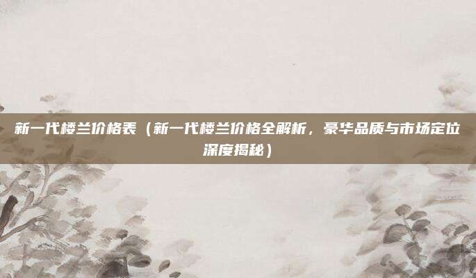 新一代楼兰价格表(新一代楼兰价格全解析,豪华品质与市场定位深度揭秘)