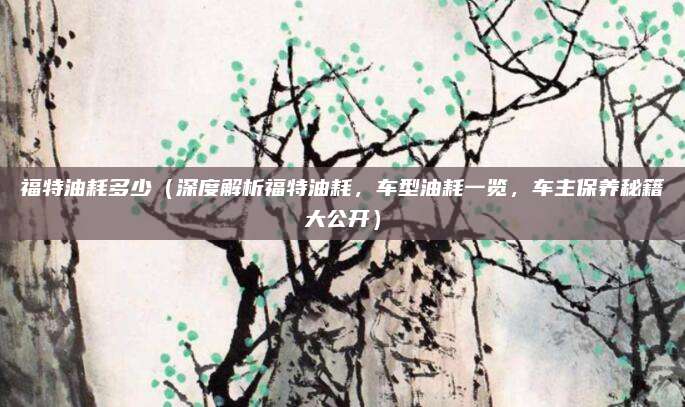 福特油耗多少（深度解析福特油耗，车型油耗一览，车主保养秘籍大公开）