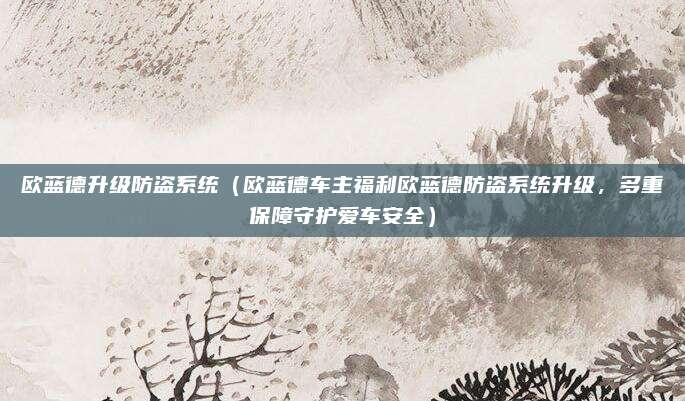 欧蓝德升级防盗系统(欧蓝德车主福利欧蓝德防盗系统升级,多重保障守护爱车安全)