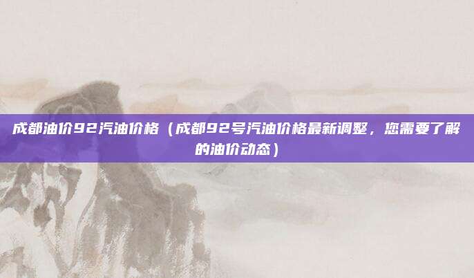 成都油价92汽油价格(成都92号汽油价格最新调整,您需要了解的油价动态)