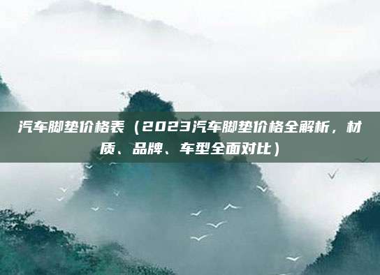 汽车脚垫价格表(2023汽车脚垫价格全解析,材质、品牌、车型全面对比)
