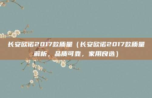 长安欧诺2017款质量(长安欧诺2017款质量解析,品质可靠,家用良选)