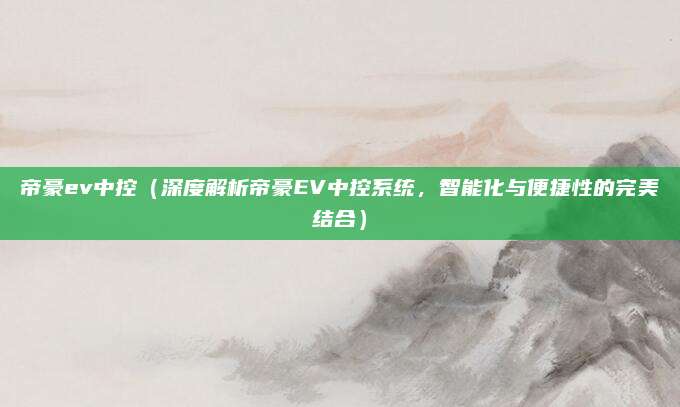 帝豪ev中控(深度解析帝豪EV中控系统,智能化与便捷性的完美结合)