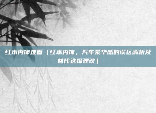 红木内饰难看(红木内饰,汽车豪华感的误区解析及替代选择建议)