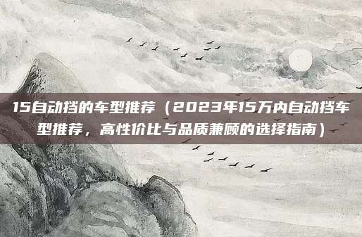 15自动挡的车型推荐(2023年15万内自动挡车型推荐,高性价比与品质兼顾的选择指南)