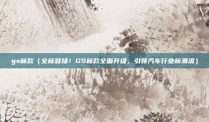 gs新款(全新登场!GS新款全面升级,引领汽车行业新潮流)