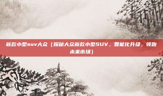 新款小型suv大众(探秘大众新款小型SUV,智能化升级,领跑未来市场)