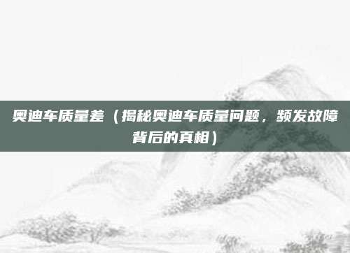奥迪车质量差(揭秘奥迪车质量问题,频发故障背后的真相)