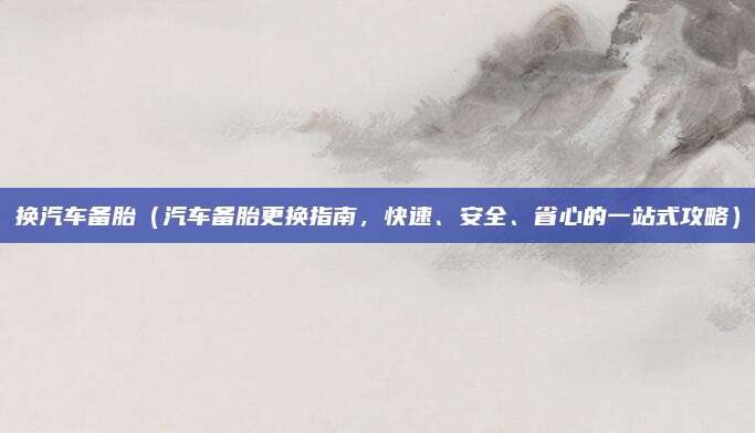 换汽车备胎(汽车备胎更换指南,快速、安全、省心的一站式攻略)