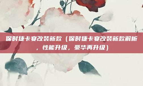 保时捷卡宴改装新款(保时捷卡宴改装新款解析,性能升级,豪华再升级)