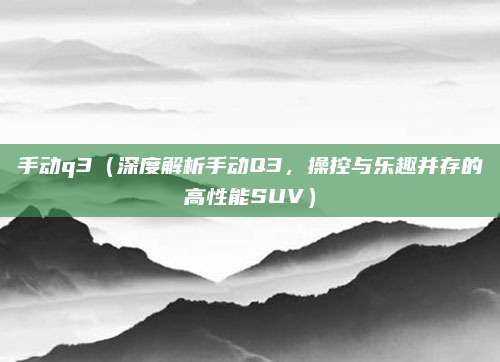手动q3(深度解析手动Q3,操控与乐趣并存的高性能SUV)